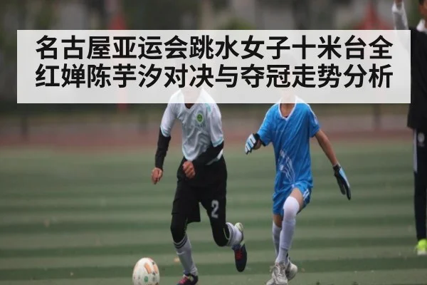 名古屋亚运会跳水女子十米台全红婵陈芋汐对决与夺冠走势分析